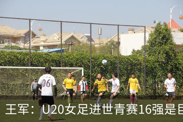 王军：U20女足进世青赛16强是巨大进步，若备战周期更长会更好
