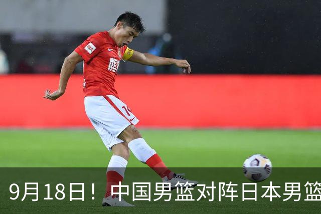 9月18日！中国男篮对阵日本男篮时间敲定，输不起？郭士强压力很大，锋线伤缺能抗得住吗